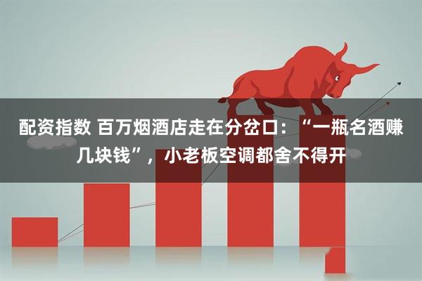 配资指数 百万烟酒店走在分岔口：“一瓶名酒赚几块钱”，小老板空调都舍不得开