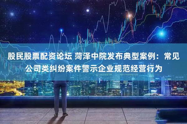 股民股票配资论坛 菏泽中院发布典型案例：常见公司类纠纷案件警示企业规范经营行为