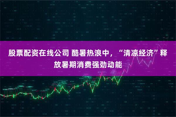 股票配资在线公司 酷暑热浪中，“清凉经济”释放暑期消费强劲动能