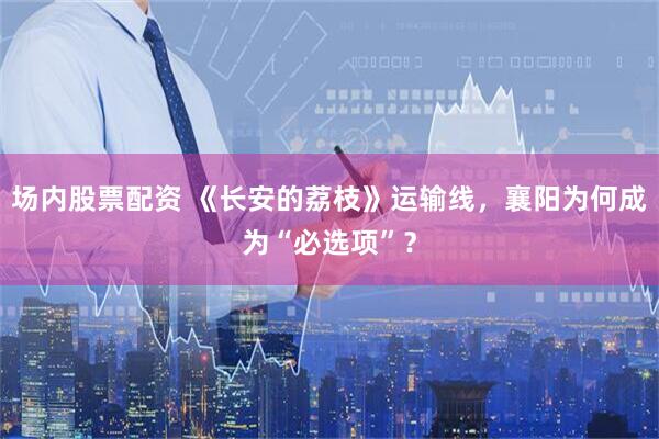 场内股票配资 《长安的荔枝》运输线，襄阳为何成为“必选项”？