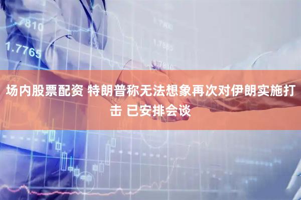 场内股票配资 特朗普称无法想象再次对伊朗实施打击 已安排会谈