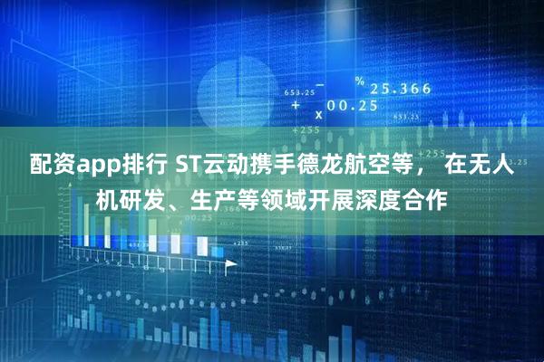 配资app排行 ST云动携手德龙航空等， 在无人机研发、生产等领域开展深度合作