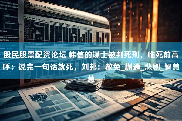股民股票配资论坛 韩信的谋士被判死刑，临死前高呼：说完一句话就死，刘邦：赦免_蒯通_悲剧_智慧