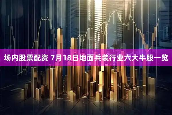 场内股票配资 7月18日地面兵装行业六大牛股一览