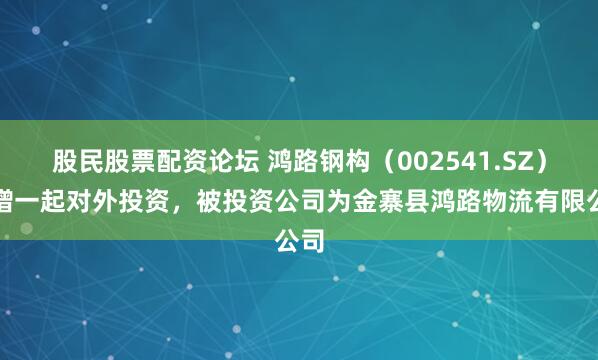 股民股票配资论坛 鸿路钢构（002541.SZ）新增一起对外投资，被投资公司为金寨县鸿路物流有限公司