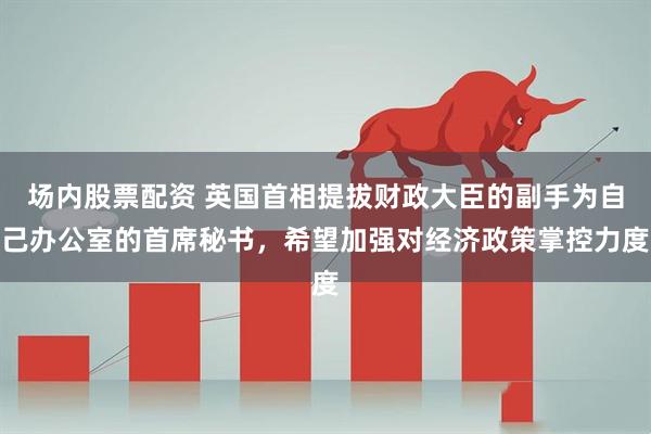 场内股票配资 英国首相提拔财政大臣的副手为自己办公室的首席秘书，希望加强对经济政策掌控力度