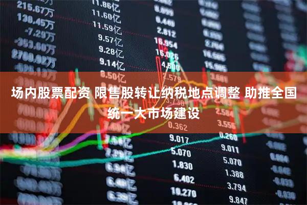场内股票配资 限售股转让纳税地点调整 助推全国统一大市场建设