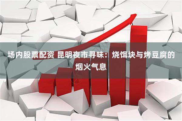 场内股票配资 昆明夜市寻味：烧饵块与烤豆腐的烟火气息