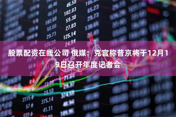 股票配资在线公司 俄媒：克宫称普京将于12月19日召开年度记者会