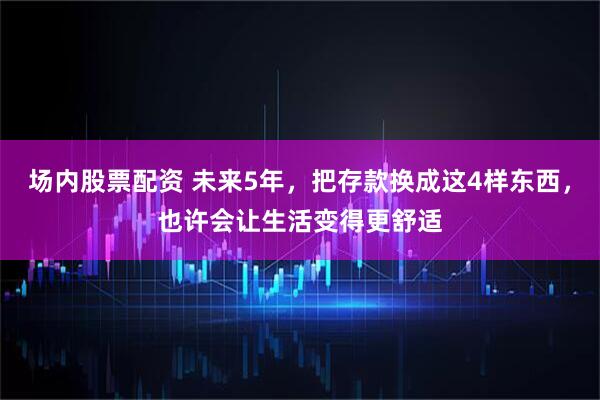 场内股票配资 未来5年，把存款换成这4样东西，也许会让生活变得更舒适