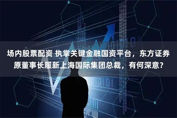 场内股票配资 执掌关键金融国资平台，东方证券原董事长履新上海国际集团总裁，有何深意？