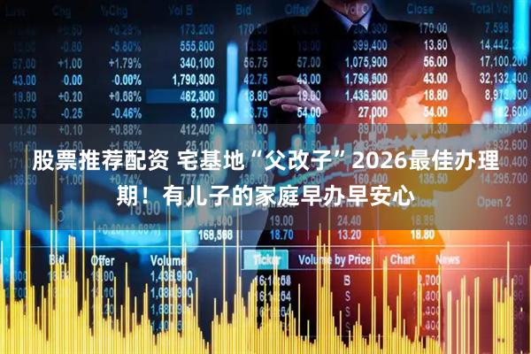 股票推荐配资 宅基地“父改子”2026最佳办理期！有儿子的家庭早办早安心