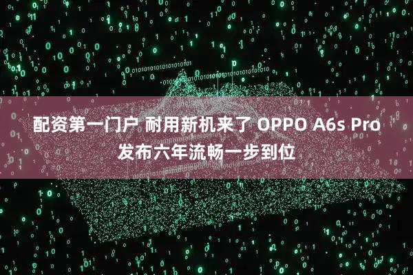 配资第一门户 耐用新机来了 OPPO A6s Pro发布六年流畅一步到位