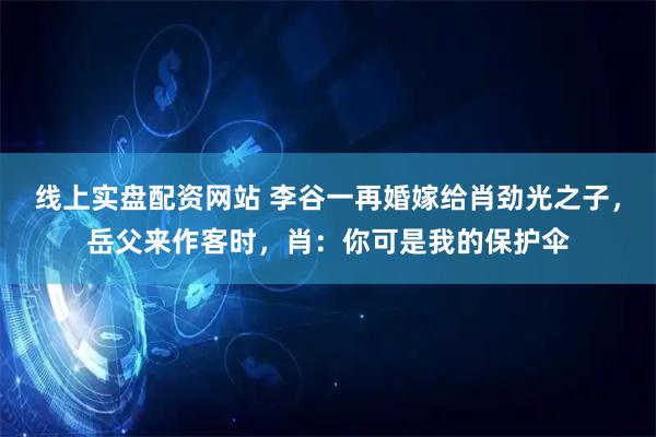 线上实盘配资网站 李谷一再婚嫁给肖劲光之子，岳父来作客时，肖：你可是我的保护伞