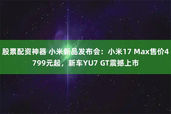 股票配资神器 小米新品发布会：小米17 Max售价4799元起，新车YU7 GT震撼上市